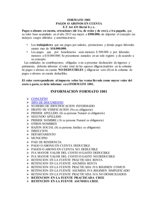FORMATO 1001
PAGOS O ABONOS EN CUENTA
E.T Art 631 literal b y e.
Pagos o abonos en cuenta, retenciones (de iva, de renta y de cree), e iva pagado, que
su valor base acumulado en el año 2012 sea mayor a $500.000, sin importar el concepto (se
incluyen cargos diferidos y amortizaciones).
• Los trabajadores que sus pagos por salarios, prestaciones y demás pagos laborales
sumen mas de $10.000.000.
• Los pagos que por beneficiarios sean menores $ 500.000 o por laborales
menores a $10.000.000. Se presentaran sumados en un solo registro y de acuerdo a
su concepto
Las entidades no contribuyentes, obligadas o no a presentar declaración de ingresos y
patrimonio, deberán informar el valor total de los egresos diligenciándolos en la columna
de pagos o abonos en cuenta NO DEDUCIBLES y diligenciar cero (0) en la columna de
pagos o abonos en cuenta deducibles.
El valor correspondiente al impuesto sobre las ventas llevado como mayor valor del
costo o gasto, se debe informar en el FORMATO 1001.
INFORMACION FORMATO 1001
 CONCEPTO
 TIPO DE DOCUMENTO
 NUMERO DE IDENTIFICACION INFORMADO
 DIGITO DE VERIFICACION (No es obligatorio)
 PRIMER APELLIDO (Si es persona Natural es obligatorio)
 SEGUNDO APELLIDO
 PRIMER NOMBRE ( Si es persona Natural es obligatorio)
 OTROS NOMBRES
 RAZON SOCIAL (Si es persona Jurídica es obligatorio)
 DIRECCION
 DEPARTAMENTO
 MUNICIPIO
 PAIS DE RESIDENCIA
 PAGO O ABONO EN CUENTA DEDUCIBLE
 PAGOS O ABONO EN CUENTA NO DEDUCIBLE
 IVA MAYOR VALOR DEL COSTO O GASTO DEDUCIBLE
 IVA MAYOR VALOR DEL COSTO O GASTO NO DEDUCIBLE
 RETENCION EN LA FUENTE PRACTICADA RENTA
 RETENCION EN LA FUENTE ASUMIDA RENTA
 RETENCION EN LA FUENTE PRACTICADA IVA REGIMEN COMUN
 RETENCION EN LA FUENTE ASUMIDA IVA REGIMEN SIMPLIFICADO
 RETENCION EN LA FUENTE PRACTICADA IVA NO DOMICILIADOS
 RETENCION EN LA FUENTE PRACTICADA CREE
 RETENCION EN LA FUENTE ASUMIDA CREE
 