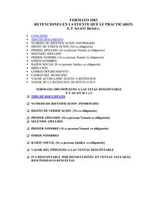 FORMATO 1003
RETENCIONES EN LA FUENTE QUE LE PRACTICARON
E.T Art 631 literal c.
 CONCEPTO
 TIPO DE DOCUMENTO
 NUMERO DE IDENTIFICACION INFORMADO
 DIGITO DE VERIFICACION (No es obligatorio)
 PRIMER APELLIDO (Si es persona Natural es obligatorio)
 SEGUNDO APELLIDO
 PRIMER NOMBRE ( Si es persona Natural es obligatorio)
 OTROS NOMBRES
 RAZON SOCIAL (Si es persona Jurídica es obligatorio)
 DIRECCION
 CODIGO DEPARTAMENTO
 CODIGO DEL MUNICIPIO
 VALOR ACUMULADO SUJETO A RETENCION
 VALOR DE LA RETENCION DE RENTA O IVA
FORMATO 1005 IMPUESTO A LAS VETAS DESCONTABLE
E.T Art 631 lit e y f.
 TIPO DE DOCUMENTO
 NUMERO DE IDENTIFICACION INFORMADO
 DIGITO DE VERIFICACION (No es obligatorio)
 PRIMER APELLIDO (Si es persona Natural es obligatorio)
 SEGUNDO APELLIDO
 PRIMER NOMBRE( Si es persona Natural es obligatorio)
 OTROS NOMBRES
 RAZON SOCIAL (Si es persona Jurídica es obligatorio)
 VALOR DEL IMPUESTO A LAS VENTAS DESCONTABLE
 IVA DESCONTABLE POR DEVOLUCIONES EN VENTAS ANULADAS,
RESCINDIDAS O RESUELTAS.
 