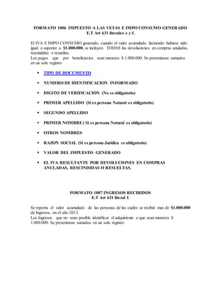 FORMATO 1006 IMPUESTO A LAS VETAS E IMPO CONSUMO GENERADO
E.T Art 631 literales e y f.
El IVA E IMPO CONSUMO generado, cuando el valor acumulado facturado hubiese sido
igual o superior a $1.000.000. se incluyen TODAS las devoluciones en compras anuladas,
rescindidas o resueltas.
Los pagos que por beneficiarios sean menores $ 1.000.000. Se presentaran sumados
en un solo registro
 TIPO DE DOCUMENTO
 NUMERO DE IDENTIFICACION INFORMADO
 DIGITO DE VERIFICACION (No es obligatorio)
 PRIMER APELLIDO (Si es persona Natural es obligatorio)
 SEGUNDO APELLIDO
 PRIMER NOMBRE( Si es persona Natural es obligatorio)
 OTROS NOMBRES
 RAZON SOCIAL (Si es persona Jurídica es obligatorio)
 VALOR DEL IMPUESTO GENERADO
 EL IVA RESULTANTE POR DEVOLUCIONES EN COMPRAS
ANULADAS, RESCINDIDAS O RESUELTAS.
FORMATO 1007 INGRESOS RECIBIDOS
E.T Art 631 literal f.
Se reporta el valor acumulado de las personas de las cuales se recibió mas de $1.000.000
de Ingresos, en el año 2013.
Los Ingresos que no sean posible identificar el adquiriente o que sean menores $
1.000.000. Se presentaran sumados en un solo registro
 