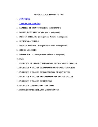 INFORMACION FORMATO 1007
1. CONCEPTO
2. TIPO DE DOCUMENTO
3. NUMERO DE IDENTIFICACION INFORMADO
4. DIGITO DE VERIFICACION (No es obligatorio)
5. PRIMER APELLIDO (Si es persona Natural es obligatorio)
6. SEGUNDO APELLIDO
7. PRIMER NOMBRE( Si es persona Natural es obligatorio)
8. OTROS NOMBRES
9. RAZON SOCIAL (Si es persona Jurídica es obligatorio)
10. PAIS
11. INGRESOS BRUTOS RECIBIDOS POR OPERACIONES PROPIAS
12. INGRESOS A TRAVES DE CONSORCIOS O UNIO. TEMPORAL
13. INGRESOS A TRAVES DE CONTRATOS DE MANDATOS
14. INGRESOS A TRAVES DE EXPLOTACION DE MINERALES
15. INGRESOS A TRAVES DE FIDUCIAS
16. INGRESOS A TRAVES DE TERCEROS
17. DEVOLUCIONES REBAJAS Y DESCUENTOS
 
