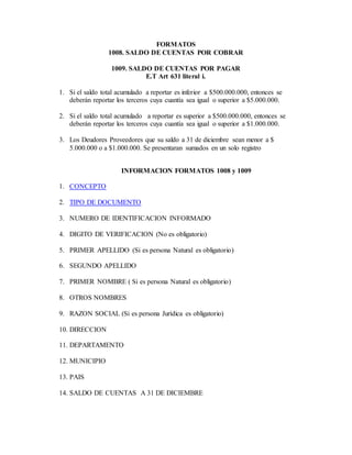 FORMATOS
1008. SALDO DE CUENTAS POR COBRAR
1009. SALDO DE CUENTAS POR PAGAR
E.T Art 631 literal i.
1. Si el saldo total acumulado a reportar es inferior a $500.000.000, entonces se
deberán reportar los terceros cuya cuantía sea igual o superior a $5.000.000.
2. Si el saldo total acumulado a reportar es superior a $500.000.000, entonces se
deberán reportar los terceros cuya cuantía sea igual o superior a $1.000.000.
3. Los Deudores Proveedores que su saldo a 31 de diciembre sean menor a $
5.000.000 o a $1.000.000. Se presentaran sumados en un solo registro
INFORMACION FORMATOS 1008 y 1009
1. CONCEPTO
2. TIPO DE DOCUMENTO
3. NUMERO DE IDENTIFICACION INFORMADO
4. DIGITO DE VERIFICACION (No es obligatorio)
5. PRIMER APELLIDO (Si es persona Natural es obligatorio)
6. SEGUNDO APELLIDO
7. PRIMER NOMBRE ( Si es persona Natural es obligatorio)
8. OTROS NOMBRES
9. RAZON SOCIAL (Si es persona Jurídica es obligatorio)
10. DIRECCION
11. DEPARTAMENTO
12. MUNICIPIO
13. PAIS
14. SALDO DE CUENTAS A 31 DE DICIEMBRE
 