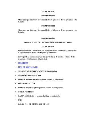 E.T Art 631 lit k.
FORMATO 1010
Al no tener que informar, las comunidades religiosas no deben presentar este
formato.
FORMATO 1011
Al no tener que informar, las comunidades religiosas no deben presentar este
formato.
FORMATO 1012
INFORMACION DE LAS DECLARACIONESTRIBUTARIAS
E.T Art 631 lit k.
Es la información suministrada en las declaraciones tributarias y en especial a
la Declaración de Renta o de Ingresos y Patrimonio.
Corresponde a los saldos de Cuentas corrientes y de ahorros, además de las
inversiones (Nacionales y del exterior).
 CONCEPTO
 TIPO DE DOCUMENTO
 NUMERO DE IDENTIFICACION INFORMADO
 DIGITO DE VERIFICACION
 PRIMER APELLIDO (Si es persona Natural es obligatorio)
 SEGUNDO APELLIDO
 PRIMER NOMBRE( Si es persona Natural es obligatorio)
 OTROS NOMBRES
 RAZON SOCIAL (Si es persona Jurídica es obligatorio)
 PAIS
 VALOR A 31 DE DICIEMBRE DE 2013
 
