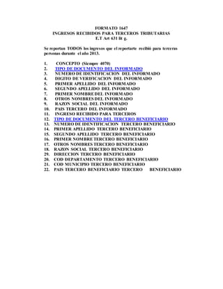 FORMATO 1647
INGRESOS RECIBIDOS PARA TERCEROS TRIBUTARIAS
E.T Art 631 lit g.
Se reportan TODOS los ingresos que el reportarte recibió para terceras
personas durante el año 2013.
1. CONCEPTO (Siempre 4070)
2. TIPO DE DOCUMENTO DEL INFORMADO
3. NUMERO DE IDENTIFICACION DEL INFORMADO
4. DIGITO DE VERIFICACION DEL INFORMADO
5. PRIMER APELLIDO DEL INFORMADO
6. SEGUNDO APELLIDO DEL INFORMADO
7. PRIMER NOMBREDEL INFORMADO
8. OTROS NOMBRES DEL INFORMADO
9. RAZON SOCIAL DEL INFORMADO
10. PAIS TERCERO DEL INFORMADO
11. INGRESO RECIBIDO PARA TERCEROS
12. TIPO DE DOCUMENTO DEL TERCERO BENEFICIARIO
13. NUMERO DE IDENTIFICACION TERCERO BENEFICIARIO
14. PRIMER APELLIDO TERCERO BENEFICIARIO
15. SEGUNDO APELLIDO TERCERO BENEFICIARIO
16. PRIMER NOMBRETERCERO BENEFICIARIO
17. OTROS NOMBRES TERCERO BENEFICIARIO
18. RAZON SOCIAL TERCERO BENEFICIARIO
29. DIRECCION TERCERO BENEFICIARIO
20. COD DEPARTAMENTO TERCERO BENEFICIARIO
21. COD MUNICIPIO TERCERO BENEFICIARIO
22. PAIS TERCERO BENEFICIARIO TERCERO BENEFICIARIO
 
