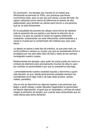   14	
  
En conclusión, los tatuajes son marcas en el cuerpo que
difícilmente se borraran al 100%, son practicas que llevan
muchísimos años, pero no por eso son sanas y puras del todo. Se
siguen utilizando como marca de diferencia en presos de alta
peligrosidad, pero también se utilizan para honrar a una persona
que ya no esta físicamente.
En la actualidad los jóvenes los utilizan como forma de rebeldía
ante la oposición de sus padres o por llamar la atención de lo
mismos y lo peor es cuando lo hacen en lugares totalmente
insalubres, ocasionando con esto infecciones, enfermedades y a
veces la muerte por lo contaminado del material que usan para
tatuar.
La iglesia se opone a este tipo de práctica, ya que para esta, es
como profanar o lacerar su cuerpo, por que es considerado divino o
prodigioso por ser para ellos hijos de Dios y debe de ser siempre
consagrado nuestro cuerpo.
Relativamente los tatuajes, para quien los porta puede ser como un
símbolo de distinción pero precisamente muchos de ellos lo usan
por cambiar su personalidad o por que su autoestima esta baja.
Lamentablemente nuestra sociedad repudia y discrimina a quien
esta tatuado, ya que, desde generaciones pasadas siempre fue
considerado como algo malo y de baja clase (presos, sectas,
mafias, pandillas).
Hoy en día se discrimina en algunos lugares a las personas que
llegan a pedir trabajo y están tatuadas negándoles la oportunidad
de laborar dignamente, al igual que en hospitales y clínicas de salud
niegan la donación de sangre, aun cuando esta comprobado que en
nada afecta para dicha donación.
 