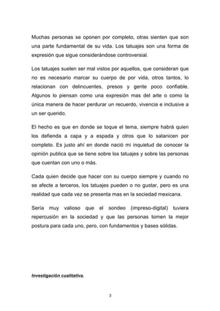   3	
  
Muchas personas se oponen por completo, otras sienten que son
una parte fundamental de su vida. Los tatuajes son una forma de
expresión que sigue considerándose controversial.
Los tatuajes suelen ser mal vistos por aquellos, que consideran que
no es necesario marcar su cuerpo de por vida, otros tantos, lo
relacionan con delincuentes, presos y gente poco confiable.
Algunos lo piensan como una expresión mas del arte o como la
única manera de hacer perdurar un recuerdo, vivencia e inclusive a
un ser querido.
El hecho es que en donde se toque el tema, siempre habrá quien
los defienda a capa y a espada y otros que lo satanicen por
completo. Es justo ahí en donde nació mi inquietud de conocer la
opinión publica que se tiene sobre los tatuajes y sobre las personas
que cuentan con uno o más.
Cada quien decide que hacer con su cuerpo siempre y cuando no
se afecte a terceros, los tatuajes pueden o no gustar, pero es una
realidad que cada vez se presenta mas en la sociedad mexicana.
Sería muy valioso que el sondeo (impreso-digital) tuviera
repercusión en la sociedad y que las personas tomen la mejor
postura para cada uno, pero, con fundamentos y bases sólidas.
Investigación cualitativa.
 