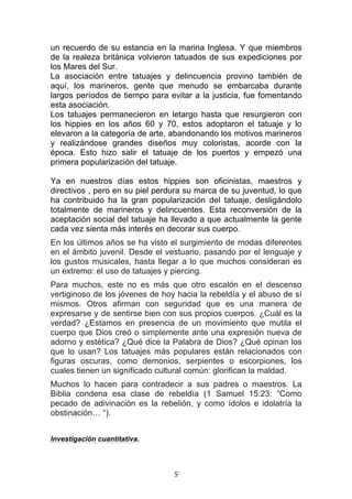   5	
  
un recuerdo de su estancia en la marina Inglesa. Y que miembros
de la realeza británica volvieron tatuados de sus expediciones por
los Mares del Sur.
La asociación entre tatuajes y delincuencia provino también de
aquí, los marineros, gente que menudo se embarcaba durante
largos períodos de tiempo para evitar a la justicia, fue fomentando
esta asociación.
Los tatuajes permanecieron en letargo hasta que resurgieron con
los hippies en los años 60 y 70, estos adoptaron el tatuaje y lo
elevaron a la categoría de arte, abandonando los motivos marineros
y realizándose grandes diseños muy coloristas, acorde con la
época. Esto hizo salir el tatuaje de los puertos y empezó una
primera popularización del tatuaje.
Ya en nuestros días estos hippies son oficinistas, maestros y
directivos , pero en su piel perdura su marca de su juventud, lo que
ha contribuido ha la gran popularización del tatuaje, desligándolo
totalmente de marineros y delincuentes. Esta reconversión de la
aceptación social del tatuaje ha llevado a que actualmente la gente
cada vez sienta más interés en decorar sus cuerpo.
En los últimos años se ha visto el surgimiento de modas diferentes
en el ámbito juvenil. Desde el vestuario, pasando por el lenguaje y
los gustos musicales, hasta llegar a lo que muchos consideran es
un extremo: el uso de tatuajes y piercing.
Para muchos, este no es más que otro escalón en el descenso
vertiginoso de los jóvenes de hoy hacia la rebeldía y el abuso de sí
mismos. Otros afirman con seguridad que es una manera de
expresarse y de sentirse bien con sus propios cuerpos. ¿Cuál es la
verdad? ¿Estamos en presencia de un movimiento que mutila el
cuerpo que Dios creó o simplemente ante una expresión nueva de
adorno y estética? ¿Qué dice la Palabra de Dios? ¿Qué opinan los
que lo usan? Los tatuajes más populares están relacionados con
figuras oscuras, como demonios, serpientes o escorpiones, los
cuales tienen un significado cultural común: glorifican la maldad.
Muchos lo hacen para contradecir a sus padres o maestros. La
Biblia condena esa clase de rebeldía (1 Samuel 15:23: “Como
pecado de adivinación es la rebelión, y como ídolos e idolatría la
obstinación… “).
Investigación cuantitativa.
 