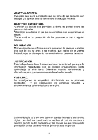   6	
  
OBJETIVO GENERAL.
Investigar cual es la percepción que se tiene de las personas con
tatuajes y la opinión que se tiene sobre los tatuajes mismos
OBJETIVOS ESPECÍFICOS.
*Conocer las causas que provocan la forma de pensar sobre las
personas tatuadas.
*Identificar las edades en las que se considera que las personas se
tatúan.
*Saber cual es la percepción de las personas al ver a alguien
tatuado.
DELIMITACIÓN.
Mi investigación se enfocara en una población de jóvenes y adultos
que van de los 19 años a los 50años, que radica en el Distrito
Federal y que en cierto punto han convivido con personas tatuadas.
JUSTIFICACIÓN.
Este trabajo busca tener trascendencia en la sociedad, para que la
información recapitulada sea de utilidad provocándoles cierto
aprendizaje de este tema. Ofrecerles nuevas herramientas y
alternativas para que su opinión este bien fundamentada.
VIABILIDAD.
La investigación se respaldara directamente en la personas
sondeadas y en observación de personas tatuadas y
establecimientos que se dedican a este giro.
La metodología va a ser con base en sondeo impreso y en sondeo
digital. Les daré un cuestionario a resolver el cual me ayudara a
saber la opinión de los ciudadanos y las causas que provocan cierta
percepción de los tatuajes y de las personas que los portan.
 