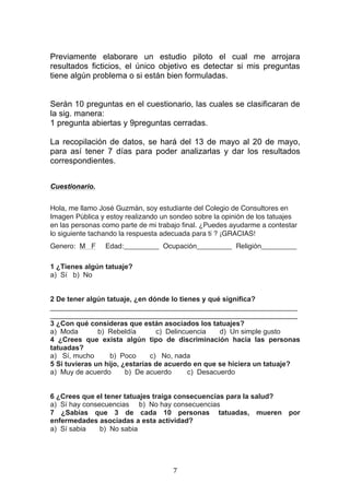   7	
  
Previamente elaborare un estudio piloto el cual me arrojara
resultados ficticios, el único objetivo es detectar si mis preguntas
tiene algún problema o si están bien formuladas.
Serán 10 preguntas en el cuestionario, las cuales se clasificaran de
la sig. manera:
1 pregunta abiertas y 9preguntas cerradas.
La recopilación de datos, se hará del 13 de mayo al 20 de mayo,
para así tener 7 días para poder analizarlas y dar los resultados
correspondientes.
	
  
	
  
Cuestionario.
	
  
Hola, me llamo José Guzmán, soy estudiante del Colegio de Consultores en
Imagen Pública y estoy realizando un sondeo sobre la opinión de los tatuajes
en las personas como parte de mi trabajo final. ¿Puedes ayudarme a contestar
lo siguiente tachando la respuesta adecuada para ti ? ¡GRACIAS!
Genero: M F Edad:_________ Ocupación_________ Religión_________
1 ¿Tienes algún tatuaje?
a) Sí b) No
2 De tener algún tatuaje, ¿en dónde lo tienes y qué significa?
_______________________________________________________________
_______________________________________________________________
3 ¿Con qué consideras que están asociados los tatuajes?
a) Moda b) Rebeldía c) Delincuencia d) Un simple gusto
4 ¿Crees que exista algún tipo de discriminación hacia las personas
tatuadas?
a) Sí, mucho b) Poco c) No, nada
5 Si tuvieras un hijo, ¿estarías de acuerdo en que se hiciera un tatuaje?
a) Muy de acuerdo b) De acuerdo c) Desacuerdo
6 ¿Crees que el tener tatuajes traiga consecuencias para la salud?
a) Sí hay consecuencias b) No hay consecuencias
7 ¿Sabías que 3 de cada 10 personas tatuadas, mueren por
enfermedades asociadas a esta actividad?
a) Sí sabia b) No sabia
 