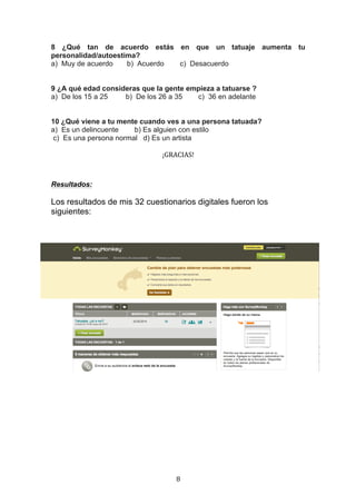   8	
  
8 ¿Qué tan de acuerdo estás en que un tatuaje aumenta tu
personalidad/autoestima?
a) Muy de acuerdo b) Acuerdo c) Desacuerdo
9 ¿A qué edad consideras que la gente empieza a tatuarse ?
a) De los 15 a 25 b) De los 26 a 35 c) 36 en adelante
10 ¿Qué viene a tu mente cuando ves a una persona tatuada?
a) Es un delincuente b) Es alguien con estilo
c) Es una persona normal d) Es un artista
¡GRACIAS!	
  
	
  
Resultados:
Los resultados de mis 32 cuestionarios digitales fueron los
siguientes:
 