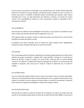 Los virus macro son escritos en Visual Basic y son muy fáciles de crear. Pueden infectar diferentes
puntos de un archivo en uso, por ejemplo, cuando éste se abre, se graba, se cierra o se borra. Lo
primero que hacen es modificar la plantilla maestra (normal.dot) para ejecutar varias macros
insertadas por el virus, así cada documento que abramos o creemos, se incluirán las macros
"víricas". Con la posibilidad de contener un virus convencional, cambiar un ejecutable o DLL e
insertarlo en el sistema.
Virus de MailBomb
Esta clase de virus todavía no está catalogado como tal pero, os voy a poner un ejemplo de lo que
hacen, y haber que opinarías del este tipo de programas si son o no.
Por lo general todos son iguales, escribes un texto que quieras una dirección de e-mail (victima)
introduces el número de copias y ya está.
El programa crea tantos mensajes como el número de copias indicado antes, seguidamente
empezara a enviar mensajes hasta saturar el correo de la víctima.
Virus del Mirc
Son la nueva generación de infección, aprovechan las ventajas proporcionadas por la Red y de los
millones de usuarios conectados a cualquier IRC a través del Mirc. Consiste en un script para el
cliente de IRC Mirc. Cuando se accede a un canal de IRC, recibe por DCC un archivo llamado
"script.ini". Por defecto, el subdirectorio donde se descargan los archivos es el mismo donde está
instalado el programa, esto causa que el "script.ini" original se sobrescrito por el "script.ini"
maligno.
Virus de Multi-Partes
Los virus multi-parte pueden infectar tanto el sector de arranque como los archivos ejecutables,
suelen ser una combinación de todos los tipos existentes de virus, su poder de destrucción es muy
superior a los demás y de alto riesgo para nuestros datos, su tamaño es mas grande a cambio de
tener muchas mas opciones de propagarse e infección de cualquier sistema.
Virus de Sector de Arranque
Este tipo de virus infecta el sector de arranque de un disquete y se esparce en el disco duro del
usuario, el cual también puede infectar el sector de arranque del disco duro (MBR). Una vez que el
 