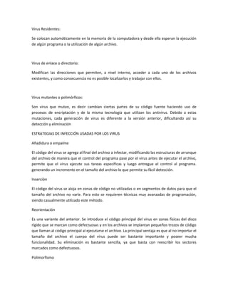 Virus Residentes:
Se colocan automáticamente en la memoria de la computadora y desde ella esperan la ejecución
de algún programa o la utilización de algún archivo.
Virus de enlace o directorio:
Modifican las direcciones que permiten, a nivel interno, acceder a cada uno de los archivos
existentes, y como consecuencia no es posible localizarlos y trabajar con ellos.
Virus mutantes o polimórficos:
Son virus que mutan, es decir cambian ciertas partes de su código fuente haciendo uso de
procesos de encriptación y de la misma tecnología que utilizan los antivirus. Debido a estas
mutaciones, cada generación de virus es diferente a la versión anterior, dificultando así su
detección y eliminación
ESTRATEGIAS DE INFECCIÓN USADAS POR LOS VIRUS
Añadidura o empalme
El código del virus se agrega al final del archivo a infectar, modificando las estructuras de arranque
del archivo de manera que el control del programa pase por el virus antes de ejecutar el archivo,
permite que el virus ejecute sus tareas específicas y luego entregue el control al programa.
generando un incremento en el tamaño del archivo lo que permite su fácil detección.
Inserción
El código del virus se aloja en zonas de código no utilizadas o en segmentos de datos para que el
tamaño del archivo no varíe. Para esto se requieren técnicas muy avanzadas de programación,
siendo casualmente utilizado este método.
Reorientación
Es una variante del anterior. Se introduce el código principal del virus en zonas físicas del disco
rígido que se marcan como defectuosas y en los archivos se implantan pequeños trozos de código
que llaman al código principal al ejecutarse el archivo. La principal ventaja es que al no importar el
tamaño del archivo el cuerpo del virus puede ser bastante importante y poseer mucha
funcionalidad. Su eliminación es bastante sencilla, ya que basta con reescribir los sectores
marcados como defectuosos.
Polimorfismo
 