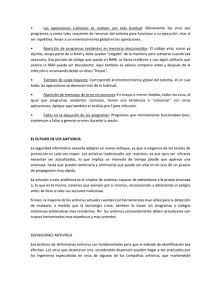 • Las operaciones rutinarias se realizan con más lentitud: Obviamente los virus son
programas, y como tales requieren de recursos del sistema para funcionar y su ejecución, más al
ser repetitiva, llevan a un enlentecimiento global en las operaciones.
• Aparición de programas residentes en memoria desconocidos: El código viral, como ya
dijimos, ocupa parte de la RAM y debe quedar "colgado" de la memoria para activarse cuando sea
necesario. Esa porción de código que queda en RAM, se llama residente y con algún utilitario que
analice la RAM puede ser descubierto. Aquí también es valioso comparar antes y después de la
infección o arrancando desde un disco "limpio".
• Tiempos de carga mayores: Corresponde al enlentecimiento global del sistema, en el cual
todas las operaciones se demoran más de lo habitual.
• Aparición de mensajes de error no comunes: En mayor o menor medida, todos los virus, al
igual que programas residentes comunes, tienen una tendencia a "colisionar" con otras
aplicaciones. Aplique aquí también el análisis pre / post-infección.
• Fallos en la ejecución de los programas: Programas que normalmente funcionaban bien,
comienzan a fallar y generar errores durante la sesión.
EL FUTURO DE LOS ANTIVIRUS
La seguridad informática necesita adoptar un nuevo enfoque, ya que la exigencia de los niveles de
protección es cada vez mayor. Los antivirus tradicionales son reactivos, ya que para ser eficaces
necesitan ser actualizados, lo que implica un intervalo de tiempo (desde que aparece una
amenaza, hasta que pueden detectarla y eliminarla) que puede ser vital en el caso de un gusano
de propagación muy rápida.
La solución a este problema es el empleo de sistemas capaces de adelantarse a la propia amenaza
o, lo que es lo mismo, sistemas que piensen por sí mismos, reconociendo y deteniendo el peligro
antes de lleve a cabo sus acciones maliciosas.
Si bien, la mayoría de los antivirus actuales cuentan con herramientas muy útiles para la detección
de malware, a medida que la tecnología crece, tambien lo hacen los programas y códigos
maliciosos volviéndose mas resistentes. Así los antivirus constantemente deben actualizarse con
nuevas herramientas mas novedosas y mas potentes.
DEFINICIONES ANTIVIRUS
Los archivos de definiciones antivirus son fundamentales para que el método de identificación sea
efectivo. Los virus que alcanzaron una considerable dispersión pueden llegar a ser analizados por
los ingenieros especialistas en virus de algunas de las compañías antivirus, que mantendrán
 