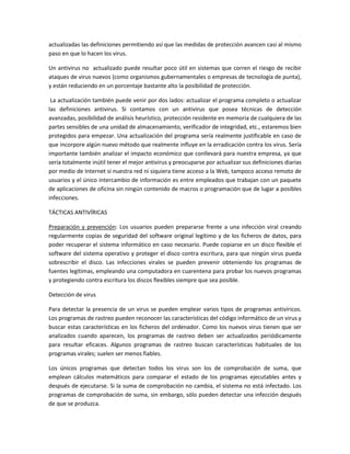 actualizadas las definiciones permitiendo así que las medidas de protección avancen casi al mismo
paso en que lo hacen los virus.
Un antivirus no actualizado puede resultar poco útil en sistemas que corren el riesgo de recibir
ataques de virus nuevos (como organismos gubernamentales o empresas de tecnología de punta),
y están reduciendo en un porcentaje bastante alto la posibilidad de protección.
La actualización también puede venir por dos lados: actualizar el programa completo o actualizar
las definiciones antivirus. Si contamos con un antivirus que posea técnicas de detección
avanzadas, posibilidad de análisis heurístico, protección residente en memoria de cualquiera de las
partes sensibles de una unidad de almacenamiento, verificador de integridad, etc., estaremos bien
protegidos para empezar. Una actualización del programa sería realmente justificable en caso de
que incorpore algún nuevo método que realmente influye en la erradicación contra los virus. Sería
importante también analizar el impacto económico que conllevará para nuestra empresa, ya que
sería totalmente inútil tener el mejor antivirus y preocuparse por actualizar sus definiciones diarias
por medio de Internet si nuestra red ni siquiera tiene acceso a la Web, tampoco acceso remoto de
usuarios y el único intercambio de información es entre empleados que trabajan con un paquete
de aplicaciones de oficina sin ningún contenido de macros o programación que de lugar a posibles
infecciones.
TÁCTICAS ANTIVÍRICAS
Preparación y prevención: Los usuarios pueden prepararse frente a una infección viral creando
regularmente copias de seguridad del software original legítimo y de los ficheros de datos, para
poder recuperar el sistema informático en caso necesario. Puede copiarse en un disco flexible el
software del sistema operativo y proteger el disco contra escritura, para que ningún virus pueda
sobrescribir el disco. Las infecciones virales se pueden prevenir obteniendo los programas de
fuentes legítimas, empleando una computadora en cuarentena para probar los nuevos programas
y protegiendo contra escritura los discos flexibles siempre que sea posible.
Detección de virus
Para detectar la presencia de un virus se pueden emplear varios tipos de programas antivíricos.
Los programas de rastreo pueden reconocer las características del código informático de un virus y
buscar estas características en los ficheros del ordenador. Como los nuevos virus tienen que ser
analizados cuando aparecen, los programas de rastreo deben ser actualizados periódicamente
para resultar eficaces. Algunos programas de rastreo buscan características habituales de los
programas virales; suelen ser menos fiables.
Los únicos programas que detectan todos los virus son los de comprobación de suma, que
emplean cálculos matemáticos para comparar el estado de los programas ejecutables antes y
después de ejecutarse. Si la suma de comprobación no cambia, el sistema no está infectado. Los
programas de comprobación de suma, sin embargo, sólo pueden detectar una infección después
de que se produzca.
 