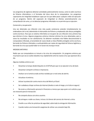 Los programas de vigilancia detectan actividades potencialmente nocivas, como la sobre escritura
de ficheros informáticos o el formateo del disco duro de la computadora. Los programas
caparazones de integridad establecen capas por las que debe pasar cualquier orden de ejecución
de un programa. Dentro del caparazón de integridad se efectúa automáticamente una
comprobación de suma, y si se detectan programas infectados no se permite que se ejecuten.
Contención y recuperación
Una vez detectada una infección viral, ésta puede contenerse aislando inmediatamente los
ordenadores de la red, deteniendo el intercambio de ficheros y empleando sólo discos protegidos
contra escritura. Para que un sistema informático se recupere de una infección viral, primero hay
que eliminar el virus. Algunos programas antivirus intentan eliminar los virus detectados, pero a
veces los resultados no son satisfactorios. Se obtienen resultados más fiables desconectando la
computadora infectada, arrancándola de nuevo desde un disco flexible protegido contra escritura,
borrando los ficheros infectados y sustituyéndolos por copias de seguridad de ficheros legítimos y
borrando los virus que pueda haber en el sector de arranque inicial.
MEDIDAS ANTIVIRUS
Nadie que usa computadoras es inmune a los virus de computación. Un programa antivirus por
muy bueno que sea se vuelve obsoleto muy rápidamente ante los nuevos virus que aparecen día a
día.
Algunas medidas antivirus son:
• Desactivar arranque desde disquete en el CETUR para que no se ejecuten virus de boot.
• Desactivar compartir archivos e impresoras.
• Analizar con el antivirus todo archivo recibido por e-mail antes de abrirlo.
• Actualizar el antivirus.
• Activar la protección contra macro virus del Word y el Excel.
• Ser cuidadoso al bajar archivos de Internet (Analice si vale el riesgo y si el sitio es seguro)
• No envíe su información personal ni financiera a menos que sepa quien se la solicita y que
sea necesaria para la transacción.
• No comparta discos con otros usuarios.
• No entregue a nadie sus claves, incluso si lo llaman del servicio de Internet u otros.
• Enseñe a sus niños las prácticas de seguridad, sobre todo la entrega de información.
• Cuando realice una transacción asegúrese de utilizar una conexión bajo SSL
 