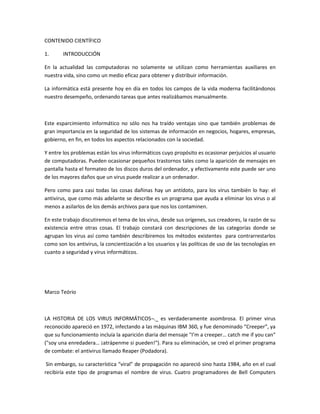 CONTENIDO CIENTÍFICO
1. INTRODUCCIÓN
En la actualidad las computadoras no solamente se utilizan como herramientas auxiliares en
nuestra vida, sino como un medio eficaz para obtener y distribuir información.
La informática está presente hoy en día en todos los campos de la vida moderna facilitándonos
nuestro desempeño, ordenando tareas que antes realizábamos manualmente.
Este esparcimiento informático no sólo nos ha traído ventajas sino que también problemas de
gran importancia en la seguridad de los sistemas de información en negocios, hogares, empresas,
gobierno, en fin, en todos los aspectos relacionados con la sociedad.
Y entre los problemas están los virus informáticos cuyo propósito es ocasionar perjuicios al usuario
de computadoras. Pueden ocasionar pequeños trastornos tales como la aparición de mensajes en
pantalla hasta el formateo de los discos duros del ordenador, y efectivamente este puede ser uno
de los mayores daños que un virus puede realizar a un ordenador.
Pero como para casi todas las cosas dañinas hay un antídoto, para los virus también lo hay: el
antivirus, que como más adelante se describe es un programa que ayuda a eliminar los virus o al
menos a asilarlos de los demás archivos para que nos los contaminen.
En este trabajo discutiremos el tema de los virus, desde sus orígenes, sus creadores, la razón de su
existencia entre otras cosas. El trabajo constará con descripciones de las categorías donde se
agrupan los virus así como también describiremos los métodos existentes para contrarrestarlos
como son los antivirus, la concientización a los usuarios y las políticas de uso de las tecnologías en
cuanto a seguridad y virus informáticos.
Marco Teório
LA HISTORIA DE LOS VIRUS INFORMÁTICOS¬._ es verdaderamente asombrosa. El primer virus
reconocido apareció en 1972, infectando a las máquinas IBM 360, y fue denominado “Creeper”, ya
que su funcionamiento incluía la aparición diaria del mensaje "I’m a creeper… catch me if you can"
("soy una enredadera… ¡atrápenme si pueden!"). Para su eliminación, se creó el primer programa
de combate: el antivirus llamado Reaper (Podadora).
Sin embargo, su característica “viral” de propagación no apareció sino hasta 1984, año en el cual
recibiría este tipo de programas el nombre de virus. Cuatro programadores de Bell Computers
 
