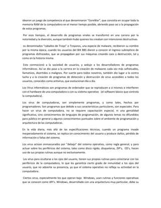 idearon un juego de competencia al que denominaron “CoreWar”, que consistía en ocupar toda la
memoria RAM de la computadora en el menor tiempo posible, abriendo paso así a la propagación
de estos programas.
Por esos tiempos, el desarrollo de programas virales se transformó en una carrera por la
notoriedad y la diversión, aunque también hubo quienes los creaban con intenciones destructivas.
os denominados “caballos de Troya” o Troyanos, una especie de malware, recibieron su nombre
por la misma época, cuando los usuarios del BIX BBS dieron a conocer el ingreso subrepticio de
programas disfrazados, que se propagaban por sus máquinas creando caos y destrucción, tal y
como en la historia misma.
Esto conmocionó a la sociedad de usuarios, y sedujo a los desarrolladores de programas
informáticos. Así se dio paso a la carrera en la creación de malwares cada vez más sofisticados,
llamativos, divertidos o malignos. Por suerte para todos nosotros, también dio lugar a la contra
lucha y a la creación de programas de detección y destrucción de virus accesibles a todos los
usuarios, conocidos como antivirus, que evolucionan día a día.
Los Virus informáticos son programas de ordenador que se reproducen a sí mismos e interfieren
con el hardware de una computadora o con su sistema operativo (el software básico que controla
la computadora).
Los virus de computadoras, son simplemente programas, y como tales, hechos por
programadores. Son programas que debido a sus características particulares, son especiales. Para
hacer un virus de computadora, no se requiere capacitación especial, ni una genialidad
significativa, sino conocimientos de lenguajes de programación, de algunos temas no difundidos
para público en general y algunos conocimientos puntuales sobre el ambiente de programación y
arquitectura de las computadoras.
En la vida diaria, más allá de las especificaciones técnicas, cuando un programa invade
inesperadamente el sistema, se replica sin conocimiento del usuario y produce daños, pérdida de
información o fallas del sistema.
Los virus actúan enmascarados por "debajo" del sistema operativo, como regla general, y para
actuar sobre los periféricos del sistema, tales como disco rígido, disqueteras, ZIP’s, CD’s, hacen
uso de sus propias rutinas aunque no exclusivamente.
Los virus para ocultarse a los ojos del usuario, tienen sus propias rutinas para conectarse con los
periféricos de la computadora, lo que les garantiza cierto grado de inmunidad a los ojos del
usuario, que no advierte su presencia, ya que el sistema operativo no refleja su actividad en la
computadora.
Ciertos virus, especialmente los que operan bajo Windows, usan rutinas y funciones operativas
que se conocen como API’s. Windows, desarrollado con una arquitectura muy particular, debe su
 