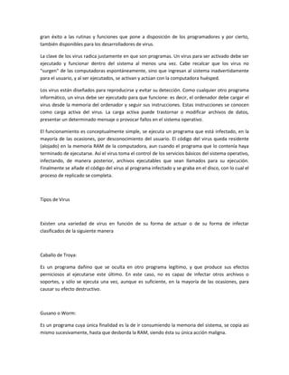 gran éxito a las rutinas y funciones que pone a disposición de los programadores y por cierto,
también disponibles para los desarrolladores de virus.
La clave de los virus radica justamente en que son programas. Un virus para ser activado debe ser
ejecutado y funcionar dentro del sistema al menos una vez. Cabe recalcar que los virus no
"surgen" de las computadoras espontáneamente, sino que ingresan al sistema inadvertidamente
para el usuario, y al ser ejecutados, se activan y actúan con la computadora huésped.
Los virus están diseñados para reproducirse y evitar su detección. Como cualquier otro programa
informático, un virus debe ser ejecutado para que funcione: es decir, el ordenador debe cargar el
virus desde la memoria del ordenador y seguir sus instrucciones. Estas instrucciones se conocen
como carga activa del virus. La carga activa puede trastornar o modificar archivos de datos,
presentar un determinado mensaje o provocar fallos en el sistema operativo.
El funcionamiento es conceptualmente simple, se ejecuta un programa que está infectado, en la
mayoría de las ocasiones, por desconocimiento del usuario. El código del virus queda residente
(alojado) en la memoria RAM de la computadora, aun cuando el programa que lo contenía haya
terminado de ejecutarse. Así el virus toma el control de los servicios básicos del sistema operativo,
infectando, de manera posterior, archivos ejecutables que sean llamados para su ejecución.
Finalmente se añade el código del virus al programa infectado y se graba en el disco, con lo cual el
proceso de replicado se completa.
Tipos de Virus
Existen una variedad de virus en función de su forma de actuar o de su forma de infectar
clasificados de la siguiente manera
Caballo de Troya:
Es un programa dañino que se oculta en otro programa legítimo, y que produce sus efectos
perniciosos al ejecutarse este último. En este caso, no es capaz de infectar otros archivos o
soportes, y sólo se ejecuta una vez, aunque es suficiente, en la mayoría de las ocasiones, para
causar su efecto destructivo.
Gusano o Worm:
Es un programa cuya única finalidad es la de ir consumiendo la memoria del sistema, se copia asi
mismo sucesivamente, hasta que desborda la RAM, siendo ésta su única acción maligna.
 