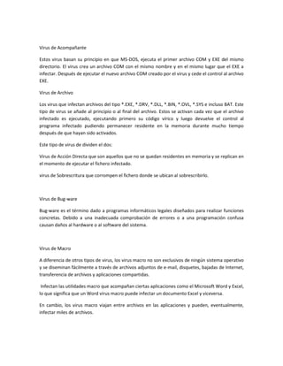 Virus de Acompañante
Estos virus basan su principio en que MS-DOS, ejecuta el primer archivo COM y EXE del mismo
directorio. El virus crea un archivo COM con el mismo nombre y en el mismo lugar que el EXE a
infectar. Después de ejecutar el nuevo archivo COM creado por el virus y cede el control al archivo
EXE.
Virus de Archivo
Los virus que infectan archivos del tipo *.EXE, *.DRV, *.DLL, *.BIN, *.OVL, *.SYS e incluso BAT. Este
tipo de virus se añade al principio o al final del archivo. Estos se activan cada vez que el archivo
infectado es ejecutado, ejecutando primero su código vírico y luego devuelve el control al
programa infectado pudiendo permanecer residente en la memoria durante mucho tiempo
después de que hayan sido activados.
Este tipo de virus de dividen el dos:
Virus de Acción Directa que son aquellos que no se quedan residentes en memoria y se replican en
el momento de ejecutar el fichero infectado.
virus de Sobrescritura que corrompen el fichero donde se ubican al sobrescribirlo.
Virus de Bug-ware
Bug-ware es el término dado a programas informáticos legales diseñados para realizar funciones
concretas. Debido a una inadecuada comprobación de errores o a una programación confusa
causan daños al hardware o al software del sistema.
Virus de Macro
A diferencia de otros tipos de virus, los virus macro no son exclusivos de ningún sistema operativo
y se diseminan fácilmente a través de archivos adjuntos de e-mail, disquetes, bajadas de Internet,
transferencia de archivos y aplicaciones compartidas.
Infectan las utilidades macro que acompañan ciertas aplicaciones como el Microsoft Word y Excel,
lo que significa que un Word virus macro puede infectar un documento Excel y viceversa.
En cambio, los virus macro viajan entre archivos en las aplicaciones y pueden, eventualmente,
infectar miles de archivos.
 