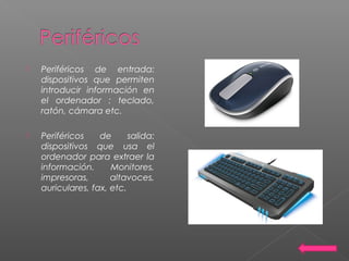  Periféricos de entrada:
dispositivos que permiten
introducir información en
el ordenador : teclado,
ratón, cámara etc.
 Periféricos de salida:
dispositivos que usa el
ordenador para extraer la
información. Monitores,
impresoras, altavoces,
auriculares, fax, etc.
 