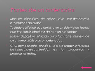  Monitor: dispositivo de salida, que muestra datos o
información al usuario.
 Teclado:periférico que consiste en un sistema de teclas,
que te permitir introducir datos a un ordenador.
 Ratón: dispositivo  utilizado para facilitar el manejo de
un entorno gráfico en un ordenador.
 CPU: componente principal del ordenador, interpreta
las instrucciones contenidas en los programas y
procesa los datos.
 