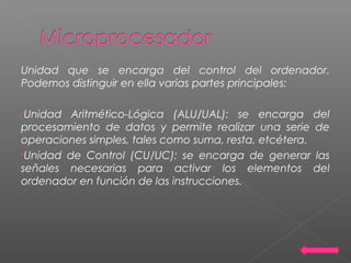 Unidad que se encarga del control del ordenador.
Podemos distinguir en ella varias partes principales:
•Unidad Aritmético-Lógica (ALU/UAL): se encarga del
procesamiento de datos y permite realizar una serie de
operaciones simples, tales como suma, resta, etcétera.
•Unidad de Control (CU/UC): se encarga de generar las
señales necesarias para activar los elementos del
ordenador en función de las instrucciones.
 