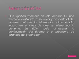  Que significa "memoria de solo lectura“. Es una
memoria destinada a ser leída y no destructible,
conserva intacta la información almacenada,
incluso en el caso de que se interrumpa la
corriente. La ROM suele almacenar la
configuración del sistema o el programa de
arranque del ordenador.
 