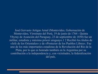 José Gervasio Artigas Arnal (Montevideo, Gobernación de
Montevideo, Virreinato del Perú, 19 de junio de 1764 - Quinta
Ybyray de Asunción del Paraguay, 23 de septiembre de 1850) fue un
militar, estadista y máximo prócer uruguayo.1 2 Recibió los títulos de
«Jefe de los Orientales» y de «Protector de los Pueblos Libres». Fue
uno de los más importantes estadistas de la Revolución del Río de la
Plata, por lo que es honrado también en la Argentina por su
contribución a la independencia y, con vicisitudes, la federalización
del país.
 