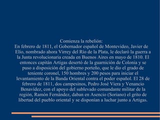 Comienza la rebelión:
En febrero de 1811, el Gobernador español de Montevideo, Javier de
Elío, nombrado ahora Virrey del Río de la Plata, le declaró la guerra a
la Junta revolucionaria creada en Buenos Aires en mayo de 1810. El
entonces capitán Artigas desertó de la guarnición de Colonia y se
puso a disposición del gobierno porteño, que le dio el grado de
teniente coronel, 150 hombres y 200 pesos para iniciar el
levantamiento de la Banda Oriental contra el poder español. El 28 de
febrero de 1811, dos campesinos, Pedro José Viera y Venancio
Benavídez, con el apoyo del sublevado comandante militar de la
región, Ramón Fernández, daban en Asencio (Soriano) el grito de
libertad del pueblo oriental y se disponían a luchar junto a Artigas.
 