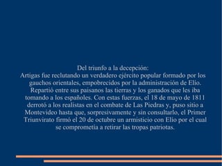 Del triunfo a la decepción:
Artigas fue reclutando un verdadero ejército popular formado por los
gauchos orientales, empobrecidos por la administración de Elío.
Repartió entre sus paisanos las tierras y los ganados que les iba
tomando a los españoles. Con estas fuerzas, el 18 de mayo de 1811
derrotó a los realistas en el combate de Las Piedras y, puso sitio a
Montevideo hasta que, sorpresivamente y sin consultarlo, el Primer
Triunvirato firmó el 20 de octubre un armisticio con Elío por el cual
se comprometía a retirar las tropas patriotas.
 
