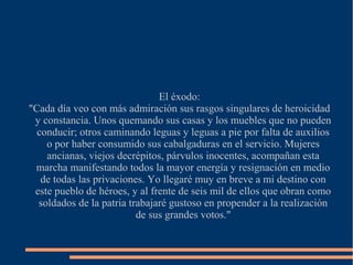 El éxodo:
"Cada día veo con más admiración sus rasgos singulares de heroicidad
y constancia. Unos quemando sus casas y los muebles que no pueden
conducir; otros caminando leguas y leguas a pie por falta de auxilios
o por haber consumido sus cabalgaduras en el servicio. Mujeres
ancianas, viejos decrépitos, párvulos inocentes, acompañan esta
marcha manifestando todos la mayor energía y resignación en medio
de todas las privaciones. Yo llegaré muy en breve a mi destino con
este pueblo de héroes, y al frente de seis mil de ellos que obran como
soldados de la patria trabajaré gustoso en propender a la realización
de sus grandes votos."
 