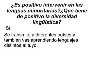 ¿Es positivo intervenir en las lenguas minoritarias?¿Qué tiene de positivo la diversidad lingüística? Sí. Se transmite a diferentes países y  también vas aprendiendo lenguajes  distintos al tuyo. 