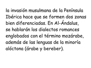 la invasión musulmana de la Península  Ibérica hace que se formen dos zonas  bien diferenciadas. En Al-Ándalus,  se hablarán los dialectos romances  englobados con el término mozárabe, además de las lenguas de la minoría alóctona (árabe y bereber). 