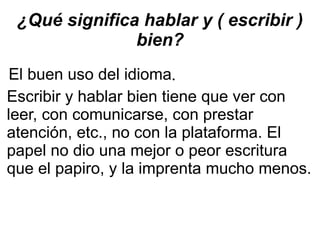 ¿Qué significa hablar y ( escribir ) bien? El buen uso del idioma . Escribir y hablar bien tiene que ver con leer, con comunicarse, con prestar atención, etc., no con la plataforma. El papel no dio una mejor o peor escritura que el papiro, y la imprenta mucho menos.  