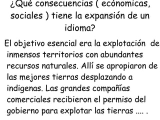 ¿ Qué consecuencias ( ecónomicas, sociales ) tiene la expansión de un idioma? El objetivo esencial era la explotación  de  inmensos territorios con abundantes  recursos naturales. Allí se apropiaron de las mejores tierras desplazando a  indigenas. Las grandes compañías  comerciales recibieron el permiso del  gobierno para explotar las tierras .... . 