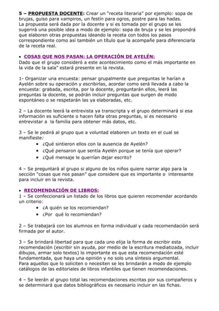 5 – PROPUESTA DOCENTE: Crear un “receta literaria” por ejemplo: sopa de
brujas, guiso para vampiros, un festín para ogros, postre para las hadas.
La propuesta será dada por la docente y si es tomada por el grupo se les
sugerirá una posible idea a modo de ejemplo: sopa de bruja y se les propondrá
que elaboren otras propuestas ideando la receta con todos los pasos
correspondiente como así también un título que la acompañe para diferenciarla
de la receta real.

• COSAS QUE NOS PASAN: LA OPERACIÓN DE AYELÉN:
Dado que el grupo consideró a este acontecimiento como el más importante en
la vida de la sala” estará presente en la revista.

1- Organizar una encuesta: pensar grupalmente que preguntas le harían a
Ayelén sobre su operación y escribirlas, acordar como será llevada a cabo la
encuesta: grabada, escrita, por la docente, preguntarán ellos, leerá las
preguntas la docente, se podrán incluir preguntas que surgen de modo
espontáneo o se respetarán las ya elaboradas, etc.

2 – La docente leerá la entrevista ya transcripta y el grupo determinará si esa
información es suficiente o hacen falta otras preguntas, si es necesario
entrevistar a la familia para obtener más datos, etc.

3 – Se le pedirá al grupo que a voluntad elaboren un texto en el cual se
manifieste:
        • ¿Qué sintieron ellos con la ausencia de Ayelén?
       • ¿Qué pensaron que sentía Ayelén porque se tenía que operar?
       • ¿Qué mensaje le querrían dejar escrito?

4 – Se preguntará al grupo si alguno de los niños quiere narrar algo para la
sección “cosas que nos pasan” que considere que es importante o interesante
para incluir en la revista.

• RECOMENDACIÓN DE LIBROS:
1 – Se confeccionará un listado de los libros que quieren recomendar acordando
un criterio:
        • ¿A quién se los recomiendan?
       • ¿Por qué lo recomiendan?

2 – Se trabajará con los alumnos en forma individual y cada recomendación será
firmada por el autor.

3 – Se brindará libertad para que cada uno elija la forma de escribir esta
recomendación (escribir sin ayuda, por medio de la escritura mediatizada, incluir
dibujos, armar solo textos) lo importante es que esta recomendación esté
fundamentada, que haya una opinión y no solo una síntesis argumental.
Para aquellos que lo soliciten o necesiten se les brindarán a modo de ejemplo
catálogos de las editoriales de libros infantiles que tienen recomendaciones.

4 – Se leerán al grupo total las recomendaciones escritas por sus compañeros y
se determinará que datos bibliográficos es necesario incluir en las fichas.
 