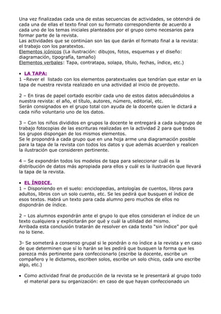 Una vez finalizadas cada una de estas secuencias de actividades, se obtendrá de
cada una de ellas el texto final con su formato correspondiente de acuerdo a
cada uno de los temas iniciales planteados por el grupo como necesarios para
formar parte de la revista.
Las actividades que se continúan son las que darán el formato final a la revista:
el trabajo con los paratextos.
Elementos icónicos (La ilustración: dibujos, fotos, esquemas y el diseño:
diagramación, tipografía, tamaño)
Elementos verbales: Tapa, contratapa, solapa, título, fechas, índice, etc.)

• LA TAPA:
1 –Rever el listado con los elementos paratextuales que tendrían que estar en la
tapa de nuestra revista realizado en una actividad al inicio de proyecto.

2 – En tiras de papel cortado escribir cada uno de estos datos adecuándolos a
nuestra revista: el año, el título, autores, número, editorial, etc.
Serán consignados en el grupo total con ayuda de la docente quien le dictará a
cada niño voluntario uno de los datos.

3 – Con los niños divididos en grupos la docente le entregará a cada subgrupo de
trabajo fotocopias de las escrituras realizadas en la actividad 2 para que todos
los grupos dispongan de los mismos elementos.
Se le propondrá a cada grupo que en una hoja arme una diagramación posible
para la tapa de la revista con todos los datos y que además acuerden y realicen
la ilustración que consideren pertinente.

4 – Se expondrán todos los modelos de tapa para seleccionar cuál es la
distribución de datos más apropiada para ellos y cuál es la ilustración que llevará
la tapa de la revista.

• EL ÍNDICE.
1 – Disponiendo en el suelo: enciclopedias, antologías de cuentos, libros para
adultos, libros con un solo cuento, etc. Se les pedirá que busquen el índice de
esos textos. Habrá un texto para cada alumno pero muchos de ellos no
dispondrán de índice.

2 – Los alumnos expondrán ante el grupo lo que ellos consideran el índice de un
texto cualquiera y explicitarán por qué y cuál la utilidad del mismo.
Arribada esta conclusión tratarán de resolver en cada texto “sin índice” por qué
no lo tiene.

3- Se someterá a consenso grupal si le pondrán o no índice a la revista y en caso
de que determinen que sí lo harán se les pedirá que busquen la forma que les
parezca más pertinente para confeccionarlo (escribe la docente, escribe un
compañero y le dictamos, escriben solos, escribe un solo chico, cada uno escribe
algo, etc.)

• Como actividad final de producción de la revista se le presentará al grupo todo
  el material para su organización: en caso de que hayan confeccionado un
 