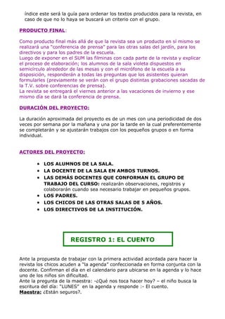 índice este será la guía para ordenar los textos producidos para la revista, en
  caso de que no lo haya se buscará un criterio con el grupo.

PRODUCTO FINAL:

Como producto final más allá de que la revista sea un producto en sí mismo se
realizará una “conferencia de prensa” para las otras salas del jardín, para los
directivos y para los padres de la escuela.
Luego de exponer en el SUM las filminas con cada parte de la revista y explicar
el proceso de elaboración; los alumnos de la sala violeta dispuestos en
semicírculo alrededor de las mesas y con el micrófono de la escuela a su
disposición, responderán a todas las preguntas que los asistentes quieran
formularles (previamente se verán con el grupo distintas grabaciones sacadas de
la T.V. sobre conferencias de prensa).
La revista se entregará el viernes anterior a las vacaciones de invierno y ese
mismo día se dará la conferencia de prensa.

DURACIÓN DEL PROYECTO:

La duración aproximada del proyecto es de un mes con una periodicidad de dos
veces por semana por la mañana y una por la tarde en la cual preferentemente
se completarán y se ajustarán trabajos con los pequeños grupos o en forma
individual.


ACTORES DEL PROYECTO:

       • LOS ALUMNOS DE LA SALA.
       • LA DOCENTE DE LA SALA EN AMBOS TURNOS.
       • LAS DEMÁS DOCENTES QUE CONFORMAN EL GRUPO DE
         TRABAJO DEL CURSO: realizarán observaciones, registros y
         colaborarán cuando sea necesario trabajar en pequeños grupos.
       • LOS PADRES.
       • LOS CHICOS DE LAS OTRAS SALAS DE 5 AÑOS.
       • LOS DIRECTIVOS DE LA INSTITUCIÓN.




                      REGISTRO 1: EL CUENTO


Ante la propuesta de trabajar con la primera actividad acordada para hacer la
revista los chicos acuden a “la agenda” confeccionada en forma conjunta con la
docente. Confirman el día en el calendario para ubicarse en la agenda y lo hace
uno de los niños sin dificultad.
Ante la pregunta de la maestra: -¿Qué nos toca hacer hoy? – el niño busca la
escritura del día: “LUNES” en la agenda y responde :- El cuento.
Maestra: ¿Están seguros?.
 