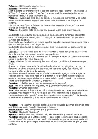 Valentín: ¡Sí! Está ahí escrito, ¡lee!.
Maestra: Léanmelo ustedes.
Flor: Se para y señalando con el dedo la escritura lee: “cuento” ; marcando la
“C” lee “cu” marcando la “U” lee “en” y arrastra el dedo en todas las letras
siguientes “ENTO” y dice triunfante to.
Valentín:- ¡Viste que te lo dije! Yo sabía, si nosotros lo escribimos y no faltan
letras porque Florencia lo pudo leer- duda unos instantes y se dirige a la
señorita:
- ¡a ver lee vos! fijate si faltan- La docente lee la palabra “cuento” que está
escrita sin omisión de letras.
Valentín: Entonces está bien, dice eso porque leíste igual que Florencia.

La docente les pregunta si quieren algún elemento para comenzar el cuento:
dado con imágenes, las tarjetas con dibujos de personajes hechas por ellos,
carteles con palabras.
Finalmente deciden hacer un cuento con los juguetes que guardan en una caja y
que son los que ellos traen al jardín.
La docente pone todos los juguetes en el piso y comienzan los comentarios de
los chicos:
Facundo: -¡Son muchos para hacer un cuento! El resto del grupo acuerda y la
docente les dice que seleccionen los que prefieran.
Nicolás. – Sacá los autos que no sirven mucho para hacer un cuento – nadie se
opone y la docente retira los autos.
Clara: - Yo guardo las pinturas y los marcadores con el libro, todo eso tampoco
sirve.
Quedan en el piso una serie de animales de peluche: un pingüino, un oso, un
elefante, un perro chiquito, un leopardo, un títere de tigre, dos robots, un
hombre araña, un tanque de guerra.
Los chicos determinan que “ya está” y la docente sin agregar nada acepta la
decisión grupal. Pega una hoja en el pizarrón y les propone escribir algunas
cosas importantes antes de hacer el cuento dado que lo crearán por la tarde,
ahora solo organizarán la tarea, y pregunta:
Maestra: - ¿Cuáles van a ser los personajes del cuento?
Maxi: -Es una historia con juguetes, los juguetes son personajes.
Maestra:-¿Querés escribirlo?
Maxi: -No, vos escribí porque es difícil, yo quiero poner que es una historia con
juguetes, vos hacelo y yo lo hago igual que vos- Maximiliano le dicta a la
maestra silabeando:- poné:” u…na his…to…ria…con..ju…gue…tes” - la docente
lo escribe en el pizarrón y él lo copia rápidamente en la hoja.


Maestra: - Ya sabemos que los personajes son juguetes que más ponemos para
acordarnos después cuando hagamos el cuento.
Varios niños:- ¡Hay que poner qué juguetes son!
Maestra: ¿Cómo lo hacemos?
Ayelén: - ¡Así! Ves el oso, escribís oso; ves el elefante y escribís elefante
Maestra:-¿Escribo yo o ustedes solos? – Casi todos los niños del grupo desean
escribir “solos”, la docente le va dando el marcador al que se lo pide y cada uno
escribe uno de los personajes mirando los muñecos y apartando al que ya está
anotado.
 