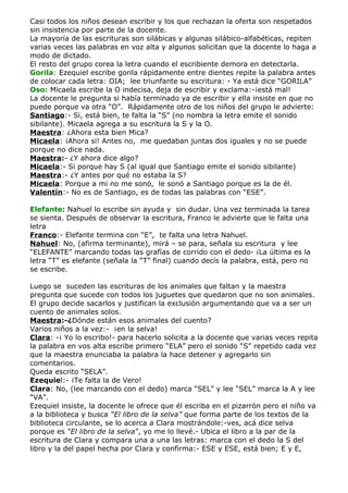Casi todos los niños desean escribir y los que rechazan la oferta son respetados
sin insistencia por parte de la docente.
La mayoría de las escrituras son silábicas y algunas silábico-alfabéticas, repiten
varias veces las palabras en voz alta y algunos solicitan que la docente lo haga a
modo de dictado.
El resto del grupo corea la letra cuando el escribiente demora en detectarla.
Gorila: Ezequiel escribe gorila rápidamente entre dientes repite la palabra antes
de colocar cada letra: OIA; lee triunfante su escritura: - Ya está dice “GORILA”
Oso: Micaela escribe la O indecisa, deja de escribir y exclama:-¡está mal!
La docente le pregunta si había terminado ya de escribir y ella insiste en que no
puede porque va otra “O”. Rápidamente otro de los niños del grupo le advierte:
Santiago:- Si, está bien, te falta la “S” (no nombra la letra emite el sonido
sibilante). Micaela agrega a su escritura la S y la O.
Maestra: ¿Ahora esta bien Mica?
Micaela: ¡Ahora si! Antes no, me quedaban juntas dos iguales y no se puede
porque no dice nada.
Maestra:- ¿Y ahora dice algo?
Micaela:- Si porque hay S (al igual que Santiago emite el sonido sibilante)
Maestra:- ¿Y antes por qué no estaba la S?
Micaela: Porque a mi no me sonó, le sonó a Santiago porque es la de él.
Valentín:- No es de Santiago, es de todas las palabras con “ESE”.

Elefante: Nahuel lo escribe sin ayuda y sin dudar. Una vez terminada la tarea
se sienta. Después de observar la escritura, Franco le advierte que le falta una
letra
Franco:- Elefante termina con “E”, te falta una letra Nahuel.
Nahuel: No, (afirma terminante), mirá – se para, señala su escritura y lee
“ELEFANTE” marcando todas las grafías de corrido con el dedo- ¡La última es la
letra “T” es elefante (señala la “T” final) cuando decís la palabra, está, pero no
se escribe.

Luego se suceden las escrituras de los animales que faltan y la maestra
pregunta que sucede con todos los juguetes que quedaron que no son animales.
El grupo decide sacarlos y justifican la exclusión argumentando que va a ser un
cuento de animales solos.
Maestra:-¿Dónde están esos animales del cuento?
Varios niños a la vez:- ¡en la selva!
Clara: -¡ Yo lo escribo!- para hacerlo solicita a la docente que varias veces repita
la palabra en vos alta escribe primero “ELA” pero el sonido “S” repetido cada vez
que la maestra enunciaba la palabra la hace detener y agregarlo sin
comentarios.
Queda escrito “SELA”.
Ezequiel:- ¡Te falta la de Vero!
Clara: No, (lee marcando con el dedo) marca “SEL” y lee “SEL” marca la A y lee
“VA”.
Ezequiel insiste, la docente le ofrece que él escriba en el pizarrón pero el niño va
a la biblioteca y busca “El libro de la selva” que forma parte de los textos de la
biblioteca circulante, se lo acerca a Clara mostrándole:-ves, acá dice selva
porque es “El libro de la selva”, yo me lo llevé.- Ubica el libro a la par de la
escritura de Clara y compara una a una las letras: marca con el dedo la S del
libro y la del papel hecha por Clara y confirma:- ESE y ESE, está bien; E y E,
 