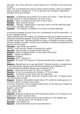 está bien; ELE y ELE, está bien y ahora (llega a la “V” del libro) ¡ves que la Vero
no está!
Clara mira a la docente pero esta no emite ninguna opinión. Clara con desgano
ante la evidencia agrega una “v” en su escritura con una flecha indicando la
ubicación de la letra omitida.

Maestra:- Ya sabemos que la historia va a pasar en la selva…- antes de que la
docente termine es interrumpida por uno de los niños
Nicolás:- ¡Seño, el pingüino es del hielo no de la selva!
Maestra: -¿Qué hacemos ahora?
Nicolás: - ¡Tachalo!- Nicolás tacha la escritura ante la risa del resto del grupo
por el error cometido entre todos.
Valentín: - ¡Te imaginas un pingüino en la selva comiendo bananas!

La docente le plantea al grupo como van a presentarlo si escrito solamente o si
le van a agregar dibujos.
Todos exclaman que con dibujos y la maestra les pide que lo dejen escrito en el
papel para acordarse después. El grupo propone:- “que lo escriba Facundo que
ya sabe escribir solo”. Facundo primero se niega y la docente le ofrece su ayuda,
entonces acepta el desafío y escribe solo buscando la constante aprobación de la
docente con la mirada.
Facundo:- ¿Qué tengo que escribir?
Valentín: ¡Poné que con dibujos si queremos el cuento!
Facundo: -Eso es largo, no puedo escribir todo eso.
Maestra: ¿Cómo lo puede escribir lo mismo pero más corto?
Anahí: - Sacale una palabras.
Maestra:-¿Cuáles?
Santiago: Poné “dibujos si”.
Valentín: No; poné “con dibujos si”- Facundo escribe solo y pregunta:-¿Está
bien?
Maestra:-¿Querés que lea lo que escribiste?- Facundo asiente y la maestra lee
lo que está escrito, algunos de los chicos se percatan de la diferencia en
pronunciación de la palabra dibujos que él escribió con”G”.
Ayelén: ¡Leíste mal no es “gos” es “jos”; es “dibujos”!.
Maestra:- Yo leí lo que está escrito- señala la “G” con el dedo.
Natalia: - En dibujos es la de Javier hay que cambiarla.
Facundo: - No; es la “gente”, está bien, en gente suena “GE” en dibujo suena
“JO” Mi hermana me dijo.
Maestra: -Busquen otra palabra donde este la “G” (emite el sonido gutural, no
nombra la letra) y prueben como suena.
Los chicos comienzan a decir palabras todos juntos, se les pide que lo hagan de
a uno para poder pensar y enuncian:
Agustín: suena “GU”
Gato: suena “GA”
Gota: suena “GO”
Valentín: Entonces en dibujo es la otra (haciendo alusión a la “J”) porque si no
queda como “gota” cuando lo decís.
Florencia:- Además esa letra se llama jota (señala la “J” del alfabeto del
pizarrón), y si querés poner “JO” de dibujo va esa.
Facundo:- ¿La cambio, no?
Maestra:- Si te parece bien lo que te dijo Florencia si.
 