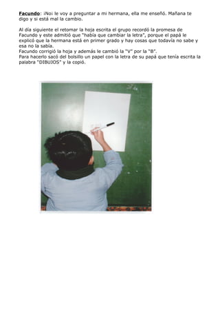 Facundo: ¡No¡ le voy a preguntar a mi hermana, ella me enseñó. Mañana te
digo y si está mal la cambio.

Al día siguiente el retomar la hoja escrita el grupo recordó la promesa de
Facundo y este admitió que “había que cambiar la letra”, porque el papá le
explicó que la hermana está en primer grado y hay cosas que todavía no sabe y
esa no la sabía.
Facundo corrigió la hoja y además le cambió la “V” por la “B”.
Para hacerlo sacó del bolsillo un papel con la letra de su papá que tenía escrita la
palabra “DIBUJOS” y la copió.
 