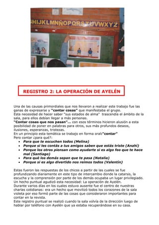 REGISTRO 2: LA OPERACIÓN DE AYELÉN


Una de las causas primordiales que nos llevaron a realizar este trabajo fue las
ganas de expresarse y “contar cosas” que manifestaba el grupo.
Esta necesidad de hacer saber “sus estados de alma” trascendía el ámbito de la
sala, para ellos debían llegar a más personas.
“Contar cosas que nos pasan”… con esos términos hicieron alusión a esta
posibilidad de poner en palabras para otros, sus más profundos deseos,
ilusiones, esperanzas, tristezas.
En un principio esta temática se trabajo en forma oral:”contar”
Pero contar ¿para qué?:
    • Para que te escuchen todos (Melina)
    • Porque si les contás a tus amigos saben que estás triste (Anahí)
    • Porque los otros piensan como ayudarte si es algo feo que te hace
       mal (Santiago)
    • Para qué los demás sepan que te pasa (Natalia)
    • Porque si es algo divertido nos reímos todos (Valentín)

Estas fueron las respuestas de los chicos a partir de las cuales se fue
profundizando diariamente en este tipo de intercambio donde la catarsis, la
escucha y la comprensión por parte de los demás ocupaba un lugar privilegiado.
Un hecho puntual agudizó esta necesidad: La operación de Ayelén.
Durante varios días en los cuales estuvo ausente fue el centro de nuestras
charlas cotidianas: era un hecho que movilizó todos los corazones de la sala
violeta por eso formó parte de las cosas que consideraron importantes para
contar en la revista.
Este registro puntual se realizó cuando la sala volvía de la dirección luego de
hablar por teléfono con Ayelén que ya estaba recuperándose en su casa.
 