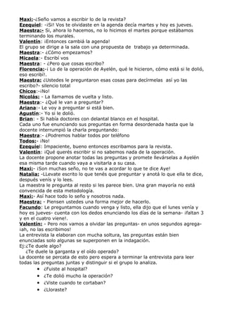 Maxi:-¿Seño vamos a escribir lo de la revista?
Ezequiel: -¡Si! Vos te olvidaste en la agenda decía martes y hoy es jueves.
Maestra:- Si, ahora lo hacemos, no lo hicimos el martes porque estábamos
terminando los murales.
Valentín: ¡Entonces cambiá la agenda!
El grupo se dirige a la sala con una propuesta de trabajo ya determinada.
Maestra:- ¿Cómo empezamos?
Micaela:- Escribí vos
Maestra: - ¿Pero que cosas escribo?
Florencia:-¡ Lo de la operación de Ayelén, qué le hicieron, cómo está si le dolió,
eso escribí!.
Maestra: ¿Ustedes le preguntaron esas cosas para decírmelas así yo las
escribo?- silencio total
Chicos:-¡No!
Nicolás: - La llamamos de vuelta y listo.
Maestra:- ¿Qué le van a preguntar?
Ariana:- Le voy a preguntar si está bien.
Agustín:- Yo si le dolió.
Brian: - Si había doctores con delantal blanco en el hospital.
Cada uno fue enunciando sus preguntas en forma desordenada hasta que la
docente interrumpió la charla preguntando:
Maestra:- ¿Podremos hablar todos por teléfono
Todos:- ¡No!
Ezequiel: Impaciente, bueno entonces escribamos para la revista.
Valentín: ¡Qué querés escribir si no sabemos nada de la operación.
La docente propone anotar todas las preguntas y promete llevárselas a Ayelén
esa misma tarde cuando vaya a visitarla a su casa.
Maxi:- ¡Son muchas seño, no te vas a acordar lo que te dice Aye!
Natalia: -LLevate escrito lo que tenés que preguntar y anotá lo que ella te dice,
después venís y lo lees.
La maestra le pregunta al resto si les parece bien. Una gran mayoría no está
convencida de esta metodología.
Maxi:- Así hace todo lo seño y nosotros nada.
Maestra: - Piensen ustedes una forma mejor de hacerlo.
Facundo: Le preguntamos cuando venga y listo, ella dijo que el lunes venía y
hoy es jueves- cuenta con los dedos enunciando los días de la semana- ¡faltan 3
y en el cuatro viene!.
Valentín: - Pero nos vamos a olvidar las preguntas- en unos segundos agrega-
¡ah, no las escribimos!
La entrevista la elaboran con mucha soltura, las preguntas están bien
enunciadas solo algunas se superponen en la indagación.
Ej:¿Te duele algo?
   ¿Te duele la garganta y el oído operado?
La docente se percata de esto pero espera a terminar la entrevista para leer
todas las preguntas juntas y distinguir si el grupo lo analiza.
        • ¿Fuiste al hospital?
       • ¿Te dolió mucho la operación?
       • ¿Viste cuando te cortaban?
       • ¿Lloraste?
 