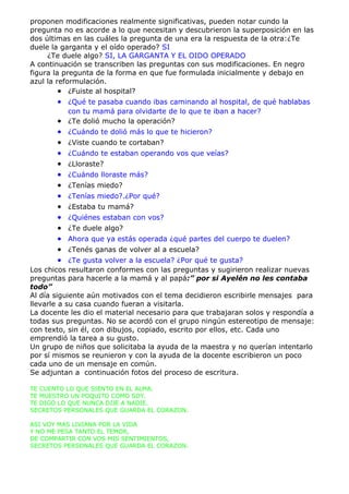 proponen modificaciones realmente significativas, pueden notar cundo la
pregunta no es acorde a lo que necesitan y descubrieron la superposición en las
dos últimas en las cuáles la pregunta de una era la respuesta de la otra:¿Te
duele la garganta y el oído operado? SI
     ¿Te duele algo? SI, LA GARGANTA Y EL OIDO OPERADO
A continuación se transcriben las preguntas con sus modificaciones. En negro
figura la pregunta de la forma en que fue formulada inicialmente y debajo en
azul la reformulación.
         • ¿Fuiste al hospital?
       • ¿Qué te pasaba cuando ibas caminando al hospital, de qué hablabas
         con tu mamá para olvidarte de lo que te iban a hacer?
       • ¿Te dolió mucho la operación?
       •   ¿Cuándo te dolió más lo que te hicieron?
       •   ¿Viste cuando te cortaban?
       •   ¿Cuándo te estaban operando vos que veías?
       •   ¿Lloraste?
       •   ¿Cuándo lloraste más?
       •   ¿Tenías miedo?
       •   ¿Tenías miedo?.¿Por qué?
       •   ¿Estaba tu mamá?
       •   ¿Quiénes estaban con vos?
       •   ¿Te duele algo?
       •   Ahora que ya estás operada ¿qué partes del cuerpo te duelen?
       •   ¿Tenés ganas de volver al a escuela?
       •    ¿Te gusta volver a la escuela? ¿Por qué te gusta?
Los chicos resultaron conformes con las preguntas y sugirieron realizar nuevas
preguntas para hacerle a la mamá y al papá:” por si Ayelén no les contaba
todo”
Al día siguiente aún motivados con el tema decidieron escribirle mensajes para
llevarle a su casa cuando fueran a visitarla.
La docente les dio el material necesario para que trabajaran solos y respondía a
todas sus preguntas. No se acordó con el grupo ningún estereotipo de mensaje:
con texto, sin él, con dibujos, copiado, escrito por ellos, etc. Cada uno
emprendió la tarea a su gusto.
Un grupo de niños que solicitaba la ayuda de la maestra y no querían intentarlo
por sí mismos se reunieron y con la ayuda de la docente escribieron un poco
cada uno de un mensaje en común.
Se adjuntan a continuación fotos del proceso de escritura.

TE CUENTO LO QUE SIENTO EN EL ALMA.
TE MUESTRO UN POQUITO COMO SOY.
TE DIGO LO QUE NUNCA DIJE A NADIE.
SECRETOS PERSONALES QUE GUARDA EL CORAZON.

ASI VOY MAS LIVIANA POR LA VIDA
Y NO ME PESA TANTO EL TEMOR,
DE COMPARTIR CON VOS MIS SENTIMIENTOS,
SECRETOS PERSONALES QUE GUARDA EL CORAZON.
 