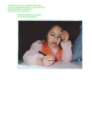 AQUÍ ESTA LA LLAVE, MIRAME COMO SOY
Y QUE SE ABRAN GENEROSAS LAS PUERTITAS,
DONDE ESTAN LOS SECRETOS….
QUE GUARDA EL CORAZON.

         CARLOS GIANNI/HUGO MIDON
          LA FAMILIA FERNANDEZ
 