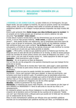 REGISTRO 3: ¡BELGRANO TAMBIÉN EN LA
                  REVISTA!



+VIERNES 17 DE JUNIO 9.00 HS: La sala violeta es un hormiguero, los que
llegan tarde, los que cuelgan la mochila, los que se quieren contar las novedades
todas juntas. De pronto un portazo hace saltar el corazón de todos los que
estábamos adentro y ¡oh milagro! aunque parezca imposible nos dejó mudos del
susto.
Entró Luján gritando feliz ¡Seño tengo una idea brillante para la revista!. Si
el corazón se me había parado por el portazo se volvió a detener de solo
escuchar “La revista” ¡más cosas!.
A esta altura nuestra revista tiene casi las dimensiones que el anuario de Boca
Junior, si no es más grueso todavía, ¡más cosas…! ¿Qué más le pueden
poner?... Solo podía acuñar una esperanza, que la propuesta estuviera fuera de
lugar y que el grupo la rechazara, solo podía confiar en mis ballenas violetas.
Nos sentamos para que Luján contará “su brillante idea” y a juzgar por su
entusiasmo y el brillo de los ojos de los demás chicos por solo nombrar la revista
me dí cuenta en el acto de que había perdido la batalla.
Luján:- ¡ Mirá seño!, la idea es que podemos poner la historia que hicimos de
Belgrano para el acto del día de la bandera en la revista, la idea es buena porque
todas las revistas de chicos ahora vienen con cosas de Belgrano ¿no seño?.- Y sí,
tenía razón: una vez más el mundo contra mí, todos apoyaron la idea de Luján.
Valentín:- ¡Está buenísima Luján la idea!
Natalia: - Si, en la genios es todo de Belgrano
Con un hilo de voz les pregunté si les parecía interesante que ese trabajo forme
parte de la revista.
Facundo: -Si, el título de la revista dice “para leer, para jugar y para aprender.
Maxi: Si y la revista es para otros chicos es importante que sepan la historia de
la bandera.
Ezequiel: Y como es para los papás también les pueden enseñar a los
hermanos.- Como casi siempre nada para objetar, la idea era pertinente, casi
brillante como bien la definió Luján. El problema que se planteaba ahora era
como adaptar para la revista un trabajo que cubría el tamaño de cuatro papeles
afiches más un mural. Mientras pensaba esto como si mi cabeza fuera
transparente y pensara en imágenes uno de los niños agregó:
Nicolás: -¿Cómo lo ponemos? Es muy grande
Florencia: Lo hacemos de nuevo más chiquito.- En ese instante sin dar lugar al
libre albedrío mi NOOOOOO!!!!! llenó la sala ante la risa de los niños y mi
desesperación.
Es necesario aclarar que los chicos trabajaron la vida de Belgrano, su obra y la
creación de la bandera como el formato de los cuentos de la colección “Había
una vez” que intercala texto y dibujos para que pueda ser le leído por los adultos
con la colaboración de los chicos.
Ellos no solo reemplazaron palabras por dibujos sino que también palabras
escritas con la computadora por palabras escritas por ellos. La finalidad de este
 