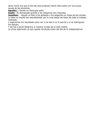 texto mixto era que el día del acto pudieran leerlo ellos solos con muy poca
ayuda de las docentes.
Agustín: - Sacale un fotocopia seño.
Anahí:- Es demasiado grande y las máquinas son chiquitas.
Jonathan: - Sacale un foto a los pedazos y los pegamos en hojas de las revista.
La idea no resultó tan descabellada con lo cual saqué las fotos de todo el trabajo
realizado
y esperamos los resultados para ver si se leía o no lo escrito y si se distinguían
los dibujos.
Y así fue a parar Belgrano a nuestra revista de la sala violeta.
La única aspiración es que quede concluida antes del día de la independencia
 