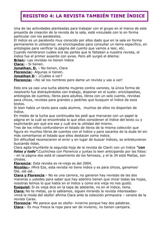 REGISTRO 4: LA REVISTA TAMBIÉN TIENE ÍNDICE

Una de las actividades planteadas para trabajar con el grupo en el marco de este
proyecto de creación de la revista de la sala, está vinculado con lo en forma
particular con los paratextos.
El índice es un paratexto muy conocido por ellos dado que en la sala en forma
permanente lo utilizamos: en enciclopedias para consultar un tema específico, en
antologías para verificar la página del cuento que vamos a leer, etc.
Cuando nombraron cuáles era las partes que le faltaban a nuestra revista, el
índice fue el primer ausente con aviso. Pero allí surgió el dilema:
Brian:- Las revistas no tienen índice
Clara: - Si tienen.
Jonathan. D. – No tienen, Clara
Florencia:- Algunas si tienen.
Jonathan D:- ¿Cuáles a ver?
Florencia: -¡No sé los nombres pero dame un revista y vas a ver!

Esto era ya casi una lucha abierta mujeres contra varones, la única forma de
resolverlo fue distrayéndolos con trabajo, disponer en el suelo: enciclopedias,
antologías de cuentos, libros para adultos, libros con un solo cuento, revistas
para chicos, revistas para grandes y pedirles que busquen el índice de esos
textos.
Si bien había un texto para cada alumno, muchos de ellos no disponían de
índice.
En medio de la lucha que continuaba les pedí que marcaran con un papel la
página en la cuál se encontraba lo que ellos consideran el índice del texto cu y
explicitarán por qué era ese y cuál era la utilidad del mismo.
Tres de los niños confundieron el listado de libros de la misma colección que
figura en muchos libros de cuentos con el índice y para sacarlos de la duda leí sin
más comentarios el listado que ellos destacan como índice.
Sin dificultad reconocieron el error y en lugar de buscar índices, se entretuvieron
buscando listas.
Clara agita triunfante la segunda hoja de la revista de Clarín con un índice “con
fotos y todo”.Cuchichea con Florencia y juntas lo leen anticipando por las fotos:
- en la página dos está el casamiento de los famosos, y el la 34 está Matías, son
chistes.
Florencia: Esta revista es re-vieja es del 2004.
Nicolás:- ¡Mirá Eze, esta revista no tiene índice y es para chicos, ganamos!
Olé, olé olé…
Clara y Florencia:- No es una carrera, no ganaron hay revistas de las dos
maneras y ustedes para saber que hay adentro tienen que mirar todas las hojas,
nosotras leímos lo que había en el índice y como era vieja no nos gustó.
Ezequiel: Si es vieja dice en la tapa de adelante, no en el índice, nena.
Clara: No te metas, ya lo sabíamos, siguen mirando la revista interesadas-
¡mirá la moda del otoño! afirma Clara ante la colección primavera – verano de la
revista Caras.
Florencia: Me parece que es otoño- invierno porque hay dos palabras.
Clara:- Es muy fresca la ropa para ser de invierno, no tienen campera.
 