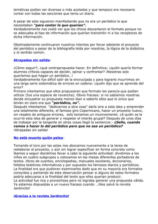 temáticas podían ser diversas o más acotadas y que tampoco era necesario
contar con todas las secciones que tenía un diario.

A pesar de esto siguieron manifestando que no era un periódico lo que
necesitaban “para contar lo que querían”.
Verdaderamente nos costó ver que los chicos descartaron el formato porque no
se adecuaba al tipo de información que querían transmitir ni a los receptores de
dicha información.

Obstinadamente continuaron nuestros intentos por llevar adelante el proyecto
del periódico a pesar de la bibliografía leída por nosotras, la lógica de la didáctica
y el sentido común.

Atrapadas sin salida:

¿Cómo seguir?; ¿qué contrapropuesta hacer. En definitiva: ¿quién quería formar
alumnos críticos capaces de decidir, opinar y confrontar? ¡Nosotras solo
queríamos que hagan un periódico…!
Verdaderamente fue difícil salir de la encrucijada y para lograrlo incurrimos en
una larga serie sistemática de errores en cadena: ¿quién dijo que se aprende del
error?
Primero intentamos que ellos propusieran que formato les parecía que podían
utilizar (fue una especie de revancha). Obvio fracaso: si no sabíamos nosotras
donde encuadrar su propuesta menos iban a saberlo ellos que lo único que
tenían en claro era que “periódico, no”.
Después intentamos “dedicarnos a otra cosa” darle aire a esta idea y emprender
una totalmente diferente, el famoso giro Copernicano, hacer un proyecto nuevo,
sin resabio de antiguos errores, solo teníamos un inconveniente: ¿A quién se le
ocurrió esta idea de generar y respetar el interés grupal? Después de unos días
de trabajar por la tangente en otras cosas llegó la sentencia:- ¿Seño, cuando
vamos a hacer lo del periódico pero que no sea un periódico?
¡Atrapadas sin salida!

No está muerto quién pelea:

Tomando el toro por las astas nos abocamos nuevamente a la tarea de
reelaborar el proyecto, y aún sin lograr especificar en forma concreta como
íbamos a seguir decidimos llevar a cabo la siguiente actividad: dividimos a los
niños en cuatro subgrupos y colocamos en las mesas diferentes portadores de
textos. libros de cuentos, enciclopedias, manuales escolares, diccionarios,
folletos boletines informativos y por supuesto los famosos diarios y periódicos.
La finalidad era que pudieran examinarlos dado que en su mayoría era formatos
conocidos y partiendo de esta observación pensar si alguno de estos formatos
podría adecuarse a la finalidad del texto que ellos querían producir.
La actividad fue rica y provechosa pero no lograba generar una propuesta válida.
Ya estamos dispuestas a un nuevo fracaso cuando …¡Nos salvó la revista
Jardincito!

¡Gracias a la revista Jardincito!
 