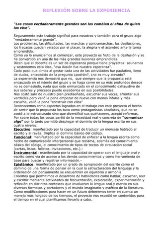 REFLEXIÓN SOBRE LA EXPERIENCIA


“Las cosas verdaderamente grandes son las cambian el alma de quien
las vive”.

Seguramente este trabajo significó para nosotras y también para el grupo algo
“verdaderamente grande”.
Los problemas, las dificultades, las marchas y contramarchas, las desilusiones,
los fracasos quedan velados por el placer, la alegría y el asombro ante la tarea
emprendida.
Como ya lo enunciamos al comenzar, este proyecto es fruto de la desilusión y se
ha convertido en una de las más grandes ilusiones emprendidas.
Dicen que el docente es un ser de esperanza porque tiene proyectos: acunamos
y sostenemos esta idea, “esa ilusión fue nuestra esperanza”.
Cada paso que dimos al gestar cada una de las actividades fue paulatino, lleno
de dudas, antecedido de la pregunta ¿podrán?, ¿no es muy elevado?
La experiencia nos demostró que no, que siempre que la propuesta esté
encauzada en el interés del grupo y se haga carne en su más profundos deseos
no es demasiado, nada que este enmarcado en el conocimiento exhaustivo de
sus saberes y procesos puede excederlos en sus posibilidades.
Nos costó salir de nuestro plan prediseñado, escuchar sus voces, afrontar sus
verdades pero valió la pena empezar de nuevo con menos ínfulas y más
escucha, valió la pena “construir con ellos”
Reconocemos como aspectos logrados en el trabajo con este proyecto el hecho
de sentir que la propuesta los tuvo como protagonistas absolutos, que no se
acotó a lo estructurado sino que diversificó sus quehaceres, aceptó reformas.
Por sobre todas las cosas partió de la necesidad real y concreta de “comunicar
algo” por lo tanto permitió desplegar el dominio de la lengua escrita en sus
cuatro niveles:
Ejecutivo: manifestado por la capacidad de traducir un mensaje hablado al
escrito y al revés. Implica el dominio básico del código.
Funcional: manifestado por la capacidad de enfocar a la lengua escrita como
hecho de comunicación interpersonal que reclama, además del conocimiento
básico del código, el conocimiento de tipos de textos de circulación social
(cartas, listas, folletos, invitaciones, etc.).-
Instrumental: manifestado por la capacidad de operar con el lenguaje oral y
escrito como vía de acceso a los demás conocimientos y como herramienta de
base para buscar y registrar información.-
Epistémico: manifestado por un grado de apropiación del escrito como el
dominio de una forma de pensar en la cual la estructuración del lenguaje y la
ordenación del pensamiento se encuentran en equilibrio y armonía.
Creemos que permitimos el desarrollo de habilidades como hablar, escuchar, leer
y escribir mediante actividades de frecuentación, exploración, experimentación y
reflexión en distintos contextos que involucran la lengua oral y escrita en sus
diversos formatos y portadores y el mundo imaginario y estético de la literatura.
Como modificaciones para hacer en un futuro deberemos tener en cuenta un
manejo más holgado de los tiempos, el proyecto nos excedió en contenidos para
el tiempo en el cual planificamos llevarlo a cabo.
 